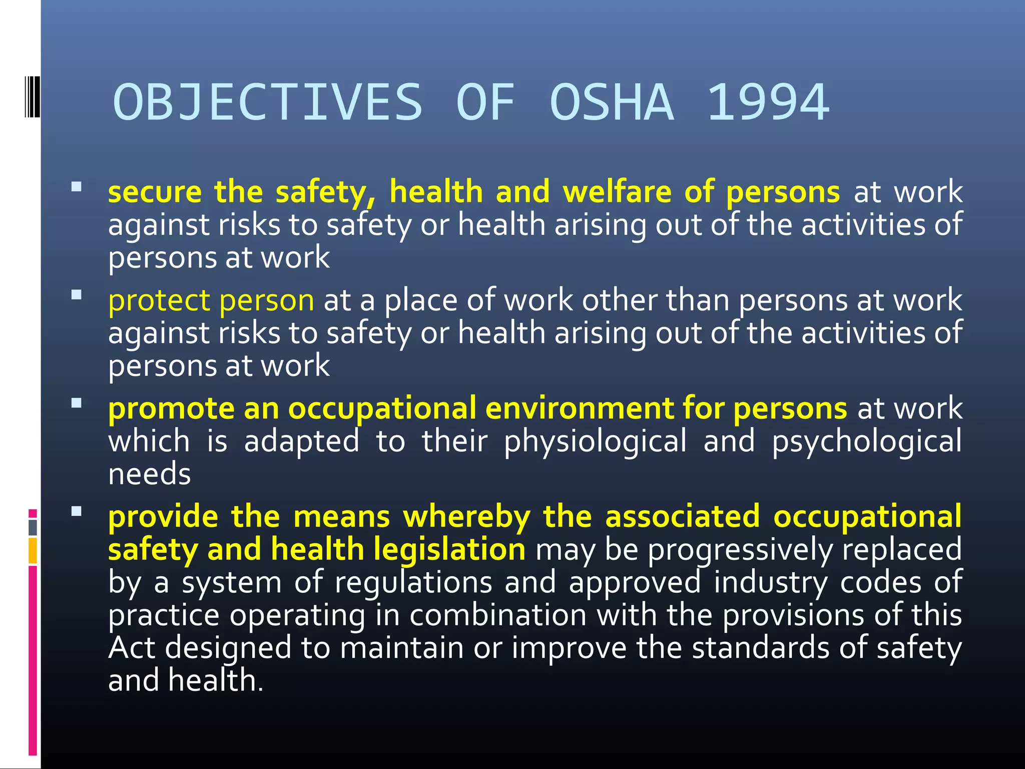 OBJECTIVES OF OSHA 1994
 secure the safety, health and welfare of persons at work
  against risks to safety or health arising out of the activities of
  persons at work
 protect person at a place of work other than persons at work
  against risks to safety or health arising out of the activities of
  persons at work
 promote an occupational environment for persons at work
  which is adapted to their physiological and psychological
  needs
 provide the means whereby the associated occupational
  safety and health legislation may be progressively replaced
  by a system of regulations and approved industry codes of
  practice operating in combination with the provisions of this
  Act designed to maintain or improve the standards of safety
  and health.
 