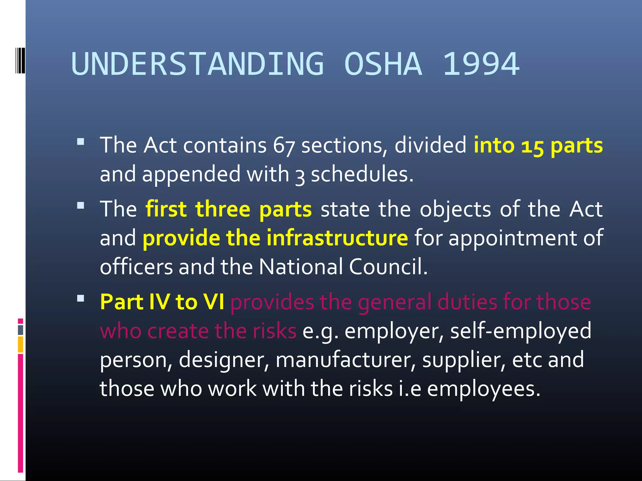 UNDERSTANDING OSHA 1994

 The Act contains 67 sections, divided into 15 parts
  and appended with 3 schedules.
 The first three parts state the objects of the Act
  and provide the infrastructure for appointment of
  officers and the National Council.
 Part IV to VI provides the general duties for those
  who create the risks e.g. employer, self-employed
  person, designer, manufacturer, supplier, etc and
  those who work with the risks i.e employees.
 