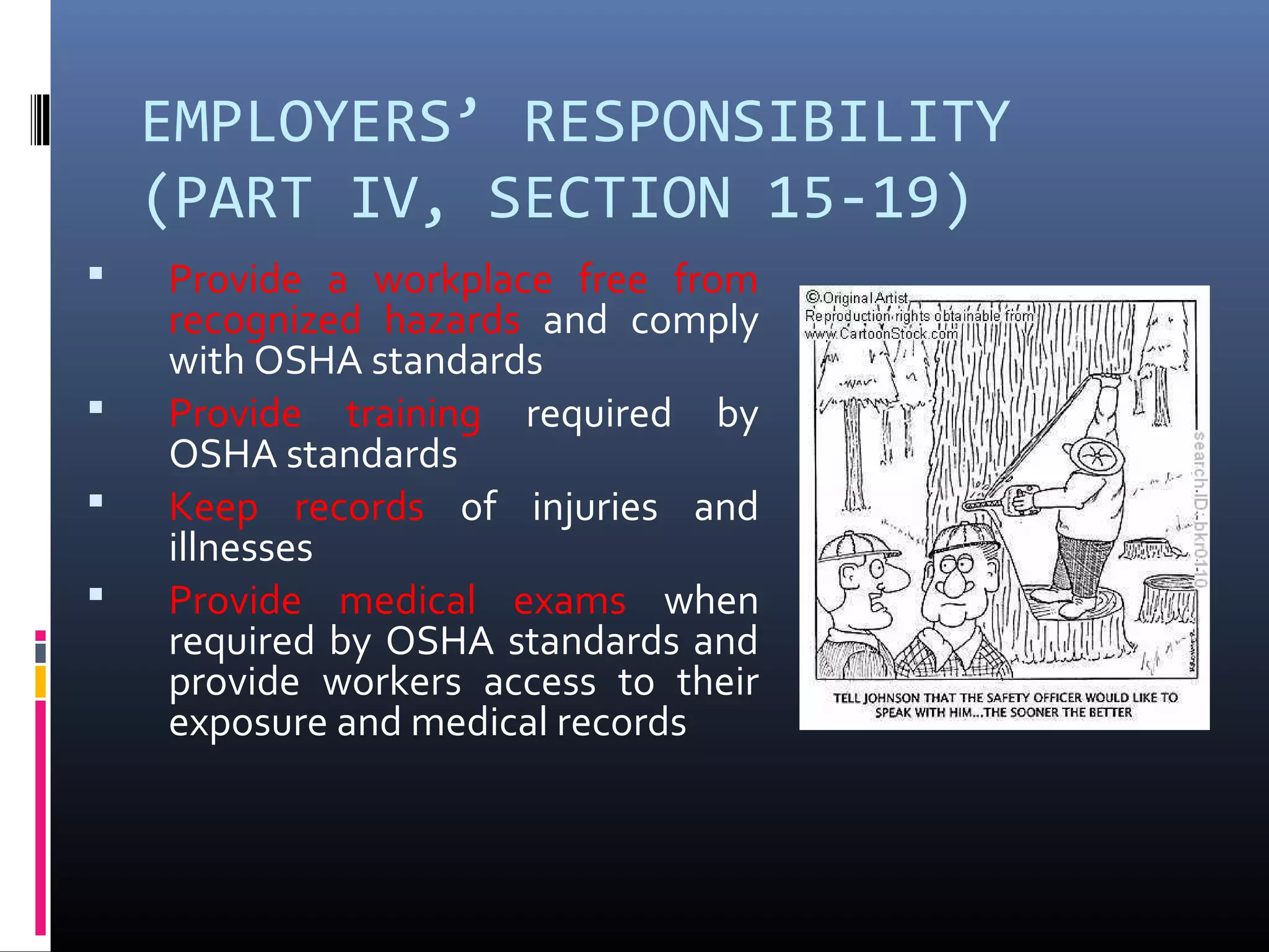 EMPLOYERS’ RESPONSIBILITY
    (PART IV, SECTION 15-19)
   Provide a workplace free from
    recognized hazards and comply
    with OSHA standards
   Provide training required by
    OSHA standards
   Keep records of injuries and
    illnesses
   Provide medical exams when
    required by OSHA standards and
    provide workers access to their
    exposure and medical records
 