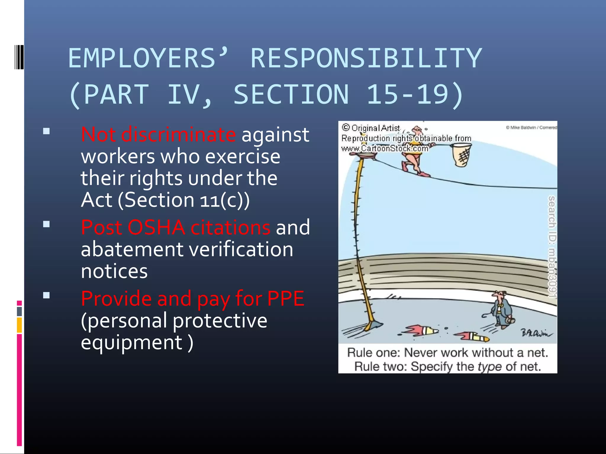 EMPLOYERS’ RESPONSIBILITY
    (PART IV, SECTION 15-19)
   Not discriminate against
    workers who exercise
    their rights under the
    Act (Section 11(c))
   Post OSHA citations and
    abatement verification
    notices
   Provide and pay for PPE
    (personal protective
    equipment )
 