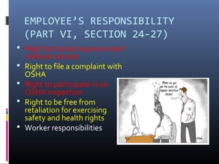 EMPLOYEE’S RESPONSIBILITY
    (PART VI, SECTION 24-27)
 Right to hazard exposure and
    medical records
   Right to file a complaint with
    OSHA
   Right to participate in an
    OSHA inspection
   Right to be free from
    retaliation for exercising
    safety and health rights
   Worker responsibilities
 