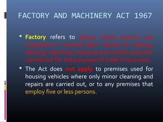 FACTORY AND MACHINERY ACT 1967

 Factory refers to places where persons are
  employed in manual labor related to making,
  altering, repairing, cleaning and similar activities
  carried out for the purposes of trade or business.
 The Act does not apply to premises used for
  housing vehicles where only minor cleaning and
  repairs are carried out, or to any premises that
  employ five or less persons.
 