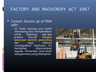 FACTORY AND MACHINERY ACT 1967

 Contoh: Section 36 of FMA
  1967
   (1) Tiada seorang pun boleh
    memasang atau menyebabkan
    untuk    dipasang    apa-apa
    jentera    kecuali   dengan
    kelulusan bertulis pemeriksa
    dan       bagi       maksud
    mendapatkan kelulusan itu
    hendaklah       dikemukakan
    kepada Pemeriksa butir-butir
    sebagaimana yang ditetapkan.
 