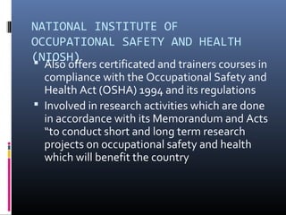 NATIONAL INSTITUTE OF
OCCUPATIONAL SAFETY AND HEALTH
(NIOSH)
 Also offers certificated and trainers courses in
  compliance with the Occupational Safety and
  Health Act (OSHA) 1994 and its regulations
 Involved in research activities which are done
  in accordance with its Memorandum and Acts
  “to conduct short and long term research
  projects on occupational safety and health
  which will benefit the country
 