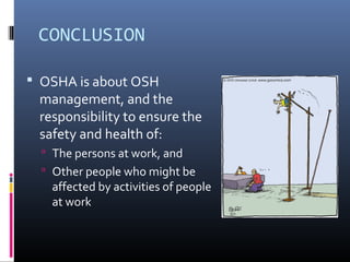 CONCLUSION

 OSHA is about OSH
 management, and the
 responsibility to ensure the
 safety and health of:
   The persons at work, and
   Other people who might be
   affected by activities of people
   at work
 