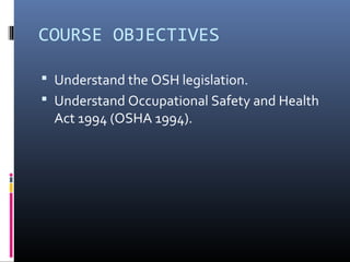 COURSE OBJECTIVES

 Understand the OSH legislation.
 Understand Occupational Safety and Health
  Act 1994 (OSHA 1994).
 