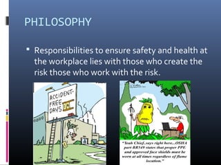 PHILOSOPHY

 Responsibilities to ensure safety and health at
  the workplace lies with those who create the
  risk those who work with the risk.
 