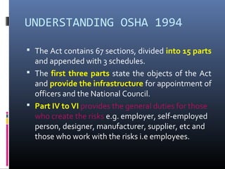 UNDERSTANDING OSHA 1994

 The Act contains 67 sections, divided into 15 parts
  and appended with 3 schedules.
 The first three parts state the objects of the Act
  and provide the infrastructure for appointment of
  officers and the National Council.
 Part IV to VI provides the general duties for those
  who create the risks e.g. employer, self-employed
  person, designer, manufacturer, supplier, etc and
  those who work with the risks i.e employees.
 
