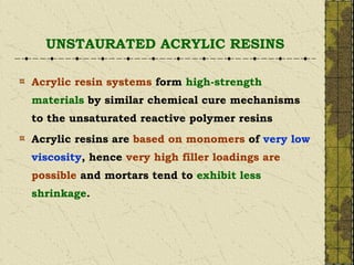 UNSTAURATED ACRYLIC RESINS
Acrylic resin systems form high-strength
materials by similar chemical cure mechanisms
to the unsaturated reactive polymer resins
Acrylic resins are based on monomers of very low
viscosity, hence very high filler loadings are
possible and mortars tend to exhibit less
shrinkage.
 