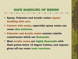 SAFE HANDLING OF RESINS
Epoxy, Polyester and Acrylic resins require
handling with care.
Contact with resins, especially epoxy resins can
cause skin irritation.
Polyester and Acrylic resins contain volatile
constituents which are flammable.
Most acrylic resins are highly flammable with
flash points below 10 degree Celsius, and vapours
given off can cause toxic reactions.
 