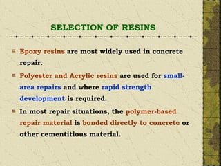 SELECTION OF RESINS
Epoxy resins are most widely used in concrete
repair.
Polyester and Acrylic resins are used for small-
area repairs and where rapid strength
development is required.
In most repair situations, the polymer-based
repair material is bonded directly to concrete or
other cementitious material.
 
