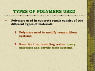 TYPES OF POLYMERS USED
Polymers used in concrete repair consist of two
different types of materials:
1. Polymers used to modify cementitious
systems;
2. Reactive thermosetting resins: epoxy,
polyester and acrylic resin systems.
 