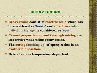 EPOXY RESINS
Epoxy resins consist of reactive resin which can
be considered as ‘hooks’ and a hardener (also
called curing agent) considered as ‘eyes’.
Correct proportioning and thorough mixing are
imperative while using epoxy resins.
The curing (hooking up) of epoxy resins in an
exothermic reaction.
Rate of cure is temperature dependent.
 