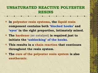 UNSATURATED REACTIVE POLYESTER
RESINS
In polyester resin systems, the liquid resin
component contains both ‘blocked hooks’ and
‘eyes’ in the right proportion, intimately mixed.
The hardener (or catalyst) is required just to
initiate the ‘unblocking’ of the hooks.
This results in a chain reaction that continues
throughout the resin system.
The cure of the polyester resin system is also
exothermic.
 