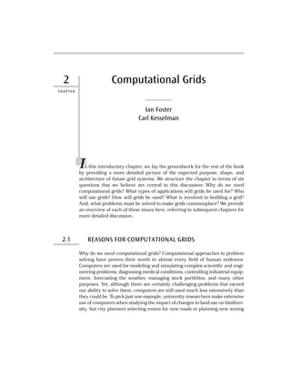 2
CHAPTER
Computational Grids
Ian Foster
Carl Kesselman
In this introductory chapter, we lay the groundwork for the rest of the book
by providing a more detailed picture of the expected purpose, shape, and
architecture of future grid systems. We structure the chapter in terms of six
questions that we believe are central to this discussion: Why do we need
computational grids? What types of applications will grids be used for? Who
will use grids? How will grids be used? What is involved in building a grid?
And, what problems must be solved to make grids commonplace? We provide
an overview of each of these issues here, referring to subsequent chapters for
more detailed discussion.
2.1 REASONS FOR COMPUTATIONAL GRIDS
Why do we need computational grids? Computational approaches to problem
solving have proven their worth in almost every ﬁeld of human endeavor.
Computers are used for modeling and simulating complex scientiﬁc and engi-
neering problems, diagnosing medical conditions, controlling industrial equip-
ment, forecasting the weather, managing stock portfolios, and many other
purposes. Yet, although there are certainly challenging problems that exceed
our ability to solve them, computers are still used much less extensively than
they could be. To pick just one example, university researchers make extensive
use of computers when studying the impact of changes in land use on biodiver-
sity, but city planners selecting routes for new roads or planning new zoning
 
