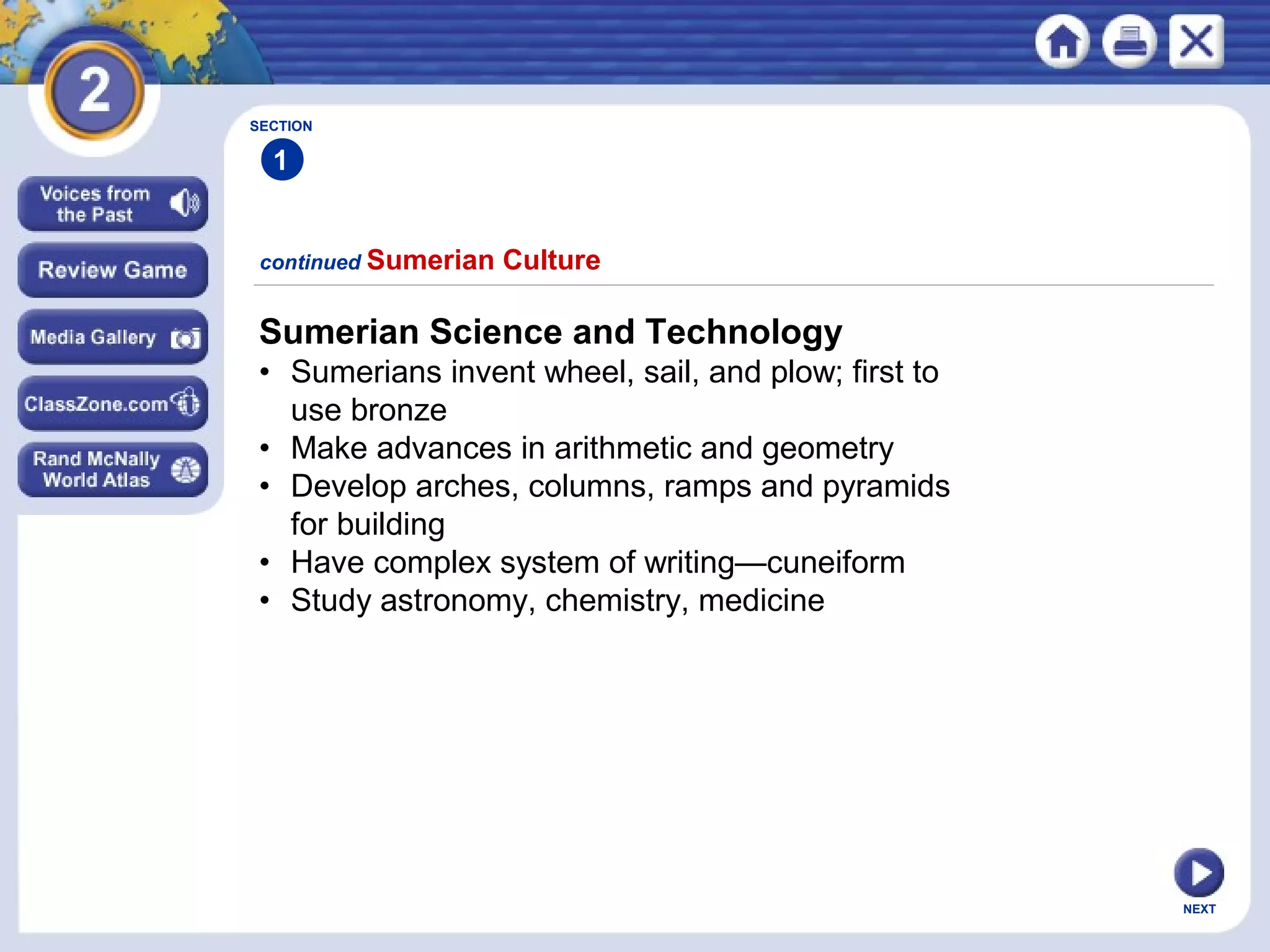 NEXT
Sumerian Science and Technology
• Sumerians invent wheel, sail, and plow; first to
use bronze
• Make advances in arithmetic and geometry
• Develop arches, columns, ramps and pyramids
for building
• Have complex system of writing—cuneiform
• Study astronomy, chemistry, medicine
continued Sumerian Culture
SECTION
1
 