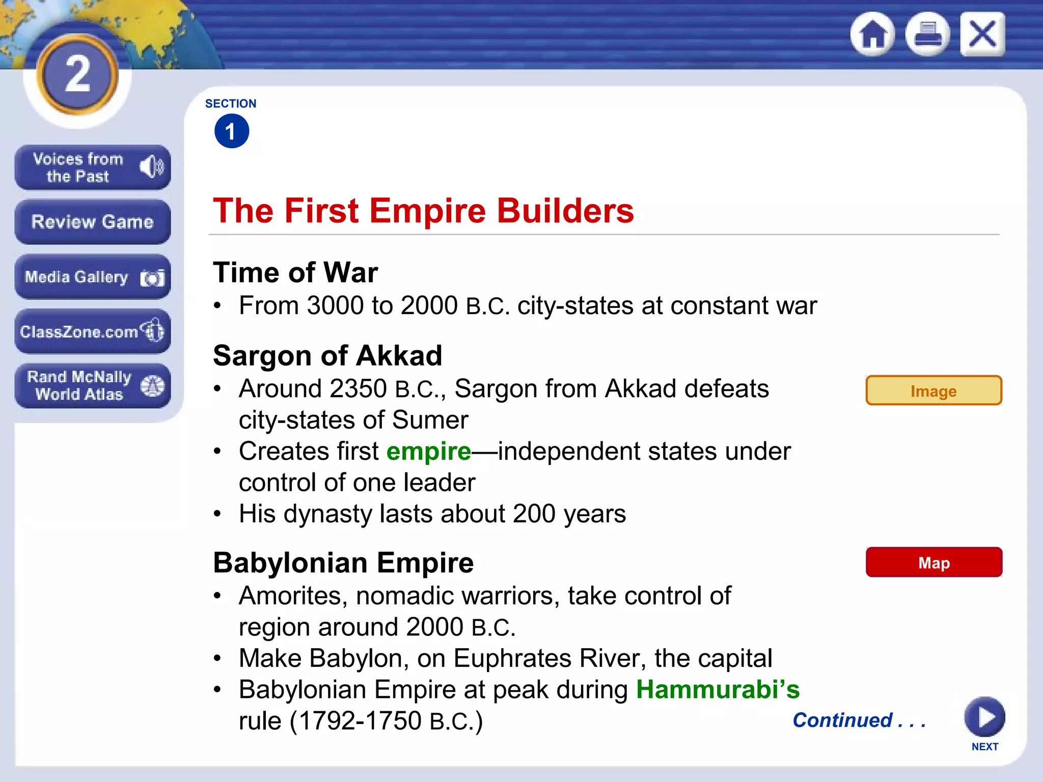 NEXT
The First Empire Builders
Continued . . .
Time of War
• From 3000 to 2000 B.C. city-states at constant war
Sargon of Akkad
• Around 2350 B.C., Sargon from Akkad defeats
city-states of Sumer
• Creates first empire—independent states under
control of one leader
• His dynasty lasts about 200 years
Babylonian Empire
• Amorites, nomadic warriors, take control of
region around 2000 B.C.
• Make Babylon, on Euphrates River, the capital
• Babylonian Empire at peak during Hammurabi’s
rule (1792-1750 B.C.)
SECTION
1
Image
Map
 