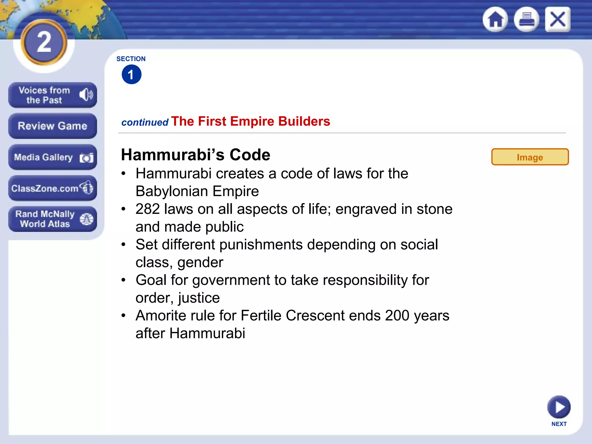 NEXT
Hammurabi’s Code
• Hammurabi creates a code of laws for the
Babylonian Empire
• 282 laws on all aspects of life; engraved in stone
and made public
• Set different punishments depending on social
class, gender
• Goal for government to take responsibility for
order, justice
• Amorite rule for Fertile Crescent ends 200 years
after Hammurabi
continued The First Empire Builders
SECTION
1
Image
 