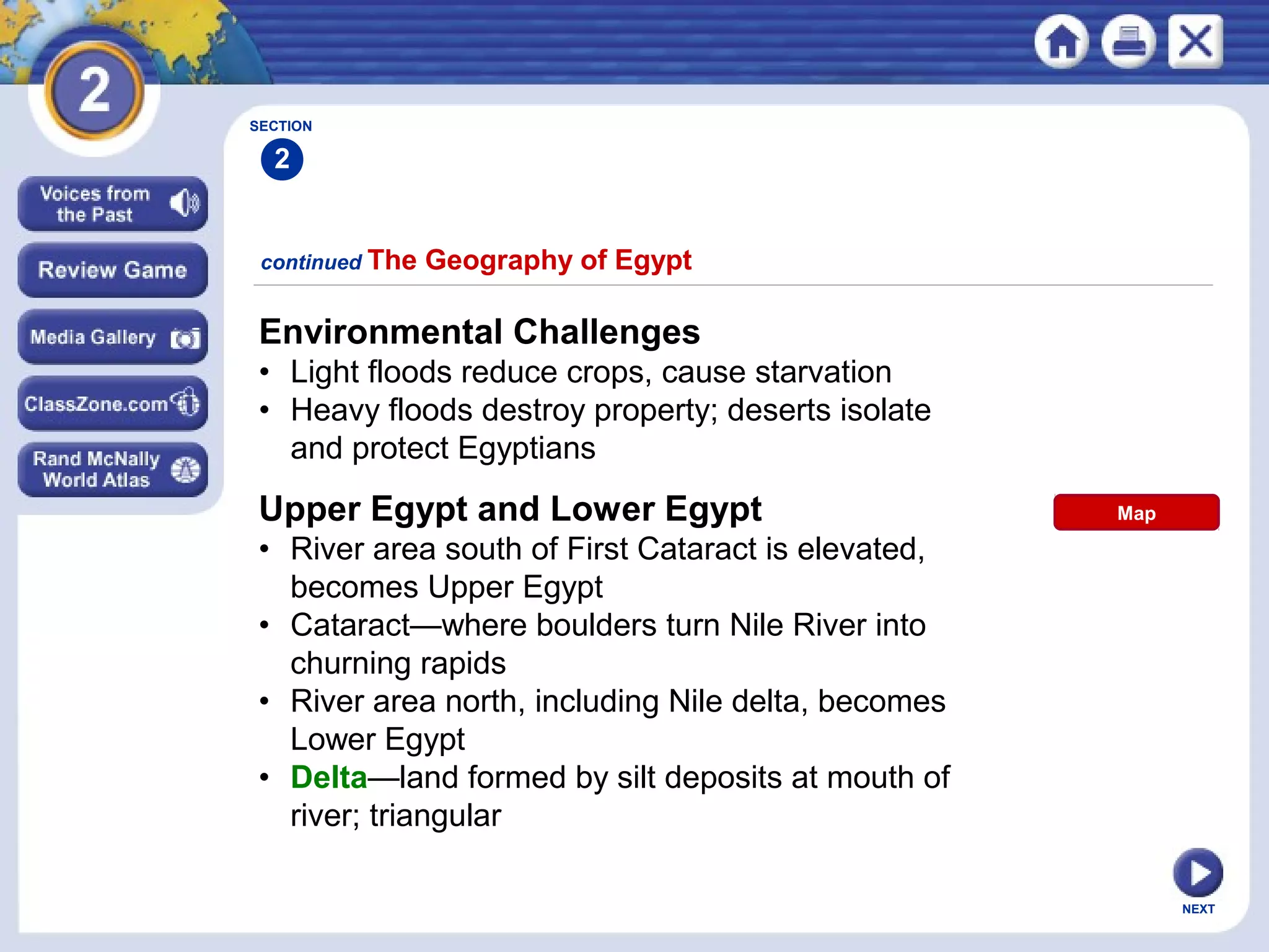 NEXT
SECTION
2
Environmental Challenges
• Light floods reduce crops, cause starvation
• Heavy floods destroy property; deserts isolate
and protect Egyptians
continued The Geography of Egypt
Upper Egypt and Lower Egypt
• River area south of First Cataract is elevated,
becomes Upper Egypt
• Cataract—where boulders turn Nile River into
churning rapids
• River area north, including Nile delta, becomes
Lower Egypt
• Delta—land formed by silt deposits at mouth of
river; triangular
Map
 
