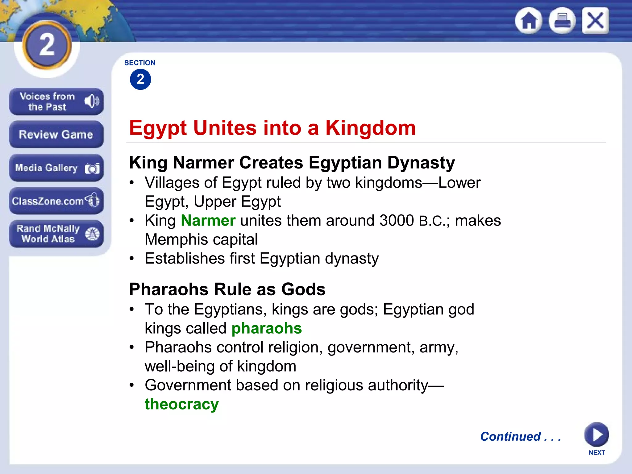 NEXT
Egypt Unites into a Kingdom
King Narmer Creates Egyptian Dynasty
• Villages of Egypt ruled by two kingdoms—Lower
Egypt, Upper Egypt
• King Narmer unites them around 3000 B.C.; makes
Memphis capital
• Establishes first Egyptian dynasty
Pharaohs Rule as Gods
• To the Egyptians, kings are gods; Egyptian god
kings called pharaohs
• Pharaohs control religion, government, army,
well-being of kingdom
• Government based on religious authority—
theocracy
Continued . . .
SECTION
2
 