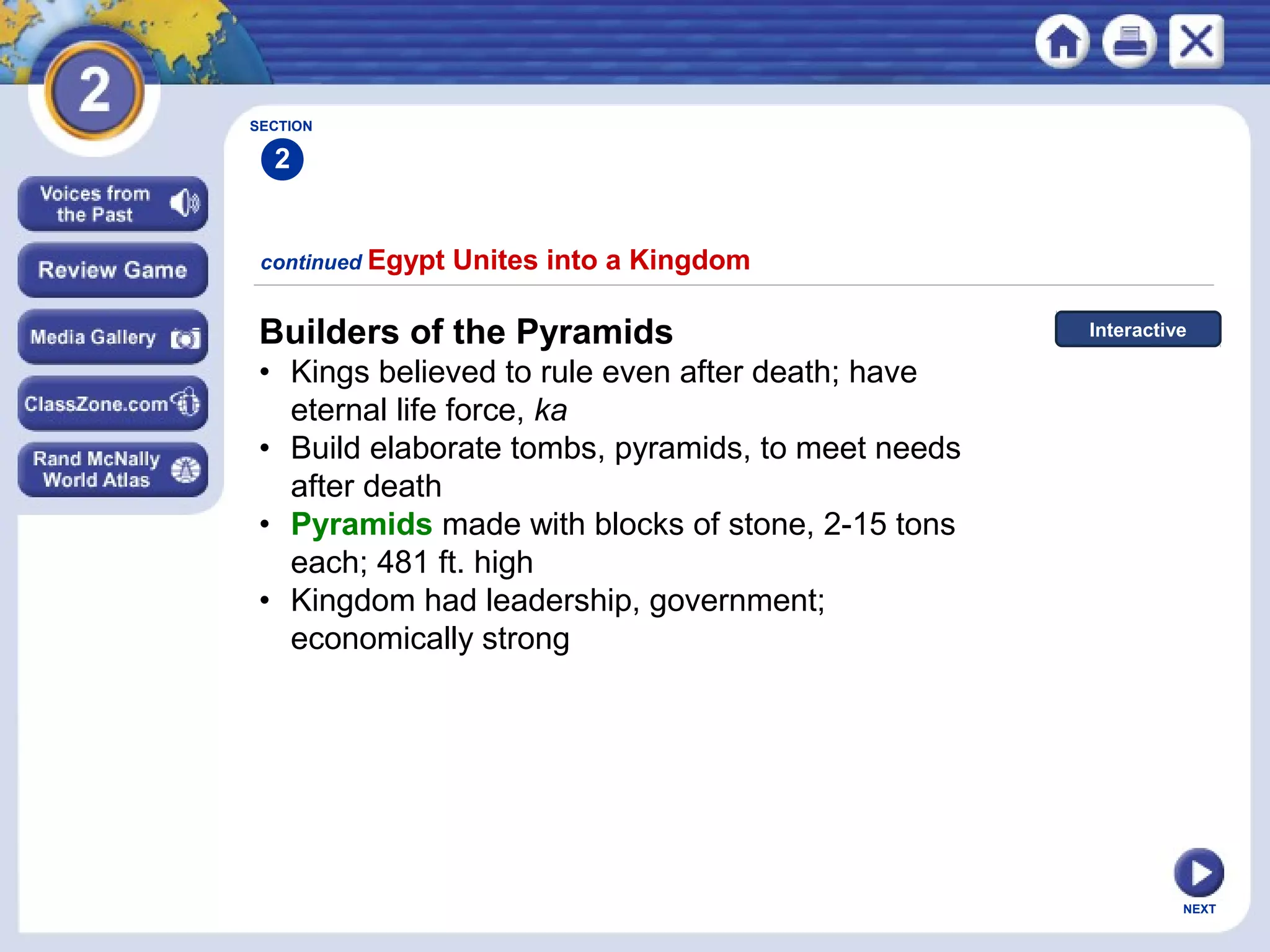 NEXT
Builders of the Pyramids
• Kings believed to rule even after death; have
eternal life force, ka
• Build elaborate tombs, pyramids, to meet needs
after death
• Pyramids made with blocks of stone, 2-15 tons
each; 481 ft. high
• Kingdom had leadership, government;
economically strong
continued Egypt Unites into a Kingdom
Interactive
SECTION
2
 