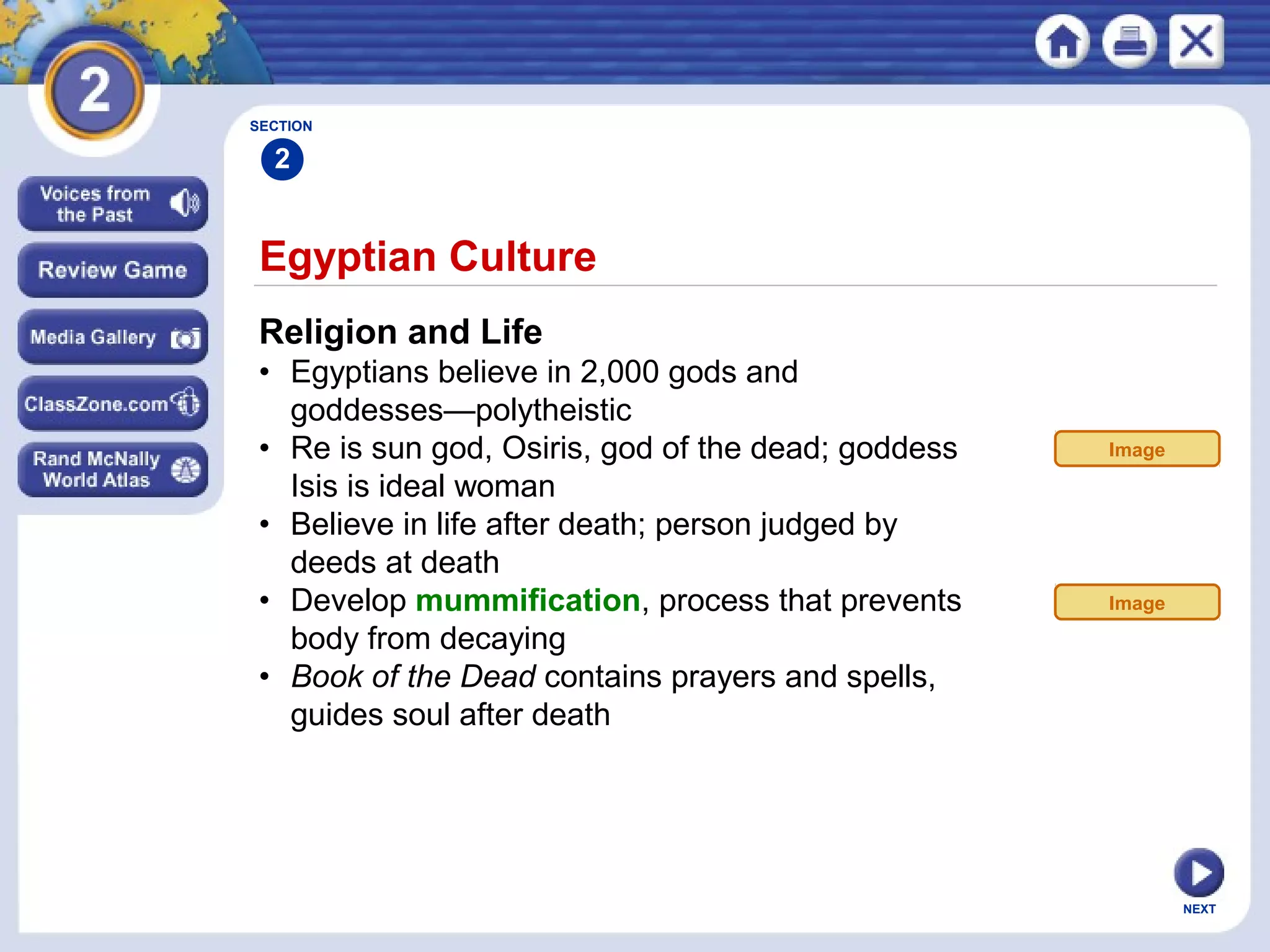 NEXT
Egyptian Culture
Religion and Life
• Egyptians believe in 2,000 gods and
goddesses—polytheistic
• Re is sun god, Osiris, god of the dead; goddess
Isis is ideal woman
• Believe in life after death; person judged by
deeds at death
• Develop mummification, process that prevents
body from decaying
• Book of the Dead contains prayers and spells,
guides soul after death
SECTION
2
Image
Image
 