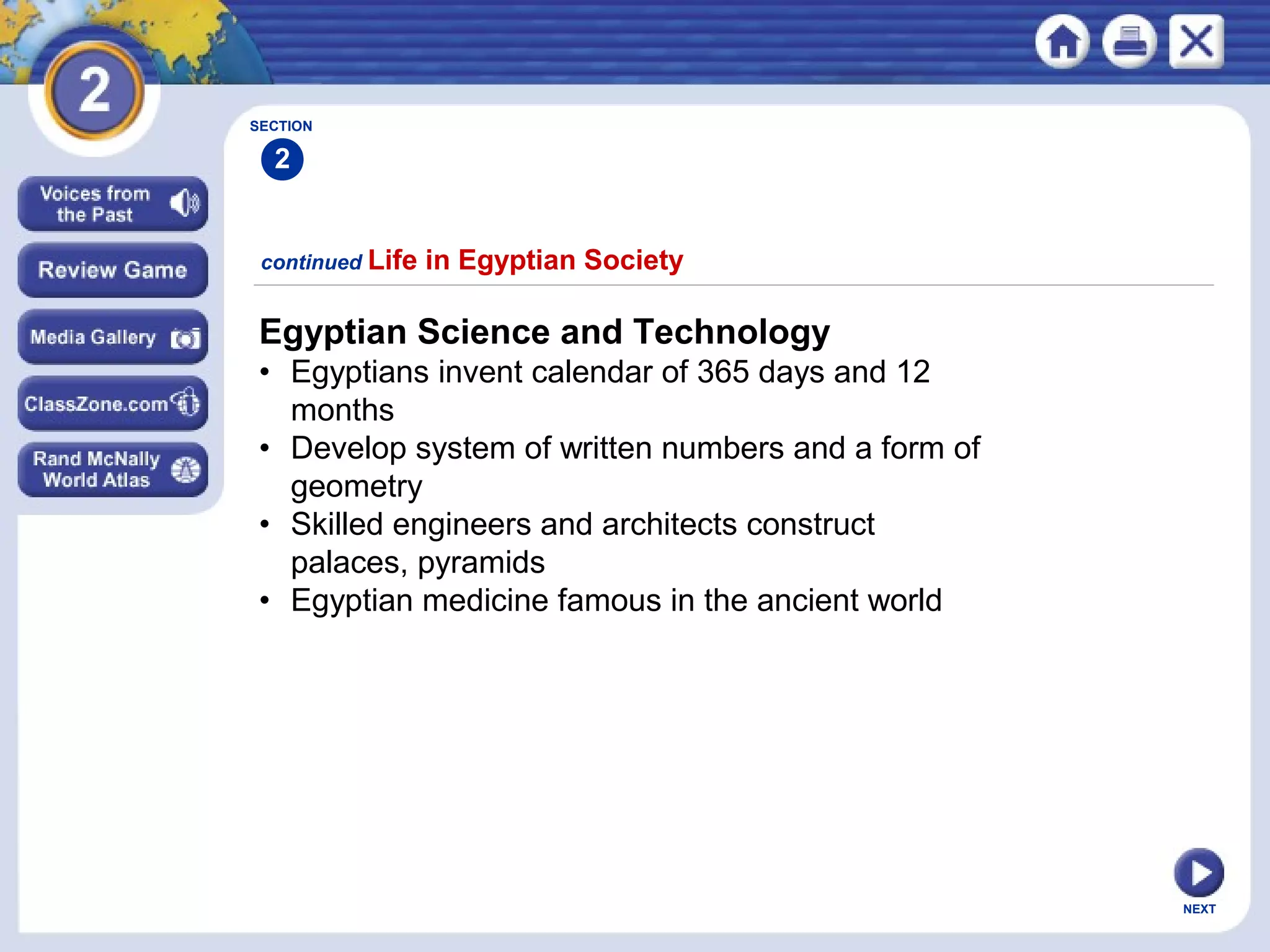 NEXT
Egyptian Science and Technology
• Egyptians invent calendar of 365 days and 12
months
• Develop system of written numbers and a form of
geometry
• Skilled engineers and architects construct
palaces, pyramids
• Egyptian medicine famous in the ancient world
continued Life in Egyptian Society
SECTION
2
 