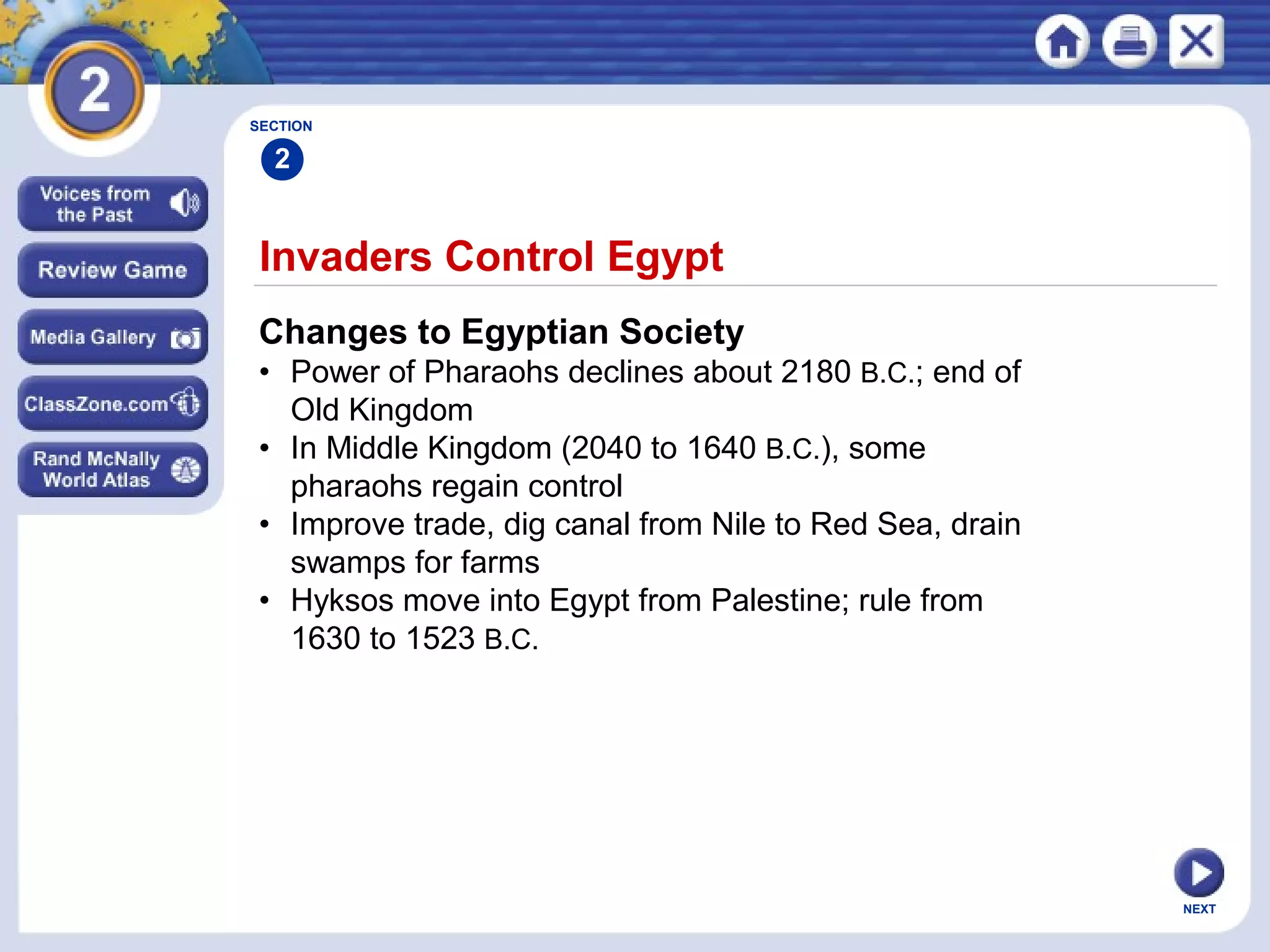 NEXT
Invaders Control Egypt
Changes to Egyptian Society
• Power of Pharaohs declines about 2180 B.C.; end of
Old Kingdom
• In Middle Kingdom (2040 to 1640 B.C.), some
pharaohs regain control
• Improve trade, dig canal from Nile to Red Sea, drain
swamps for farms
• Hyksos move into Egypt from Palestine; rule from
1630 to 1523 B.C.
SECTION
2
 