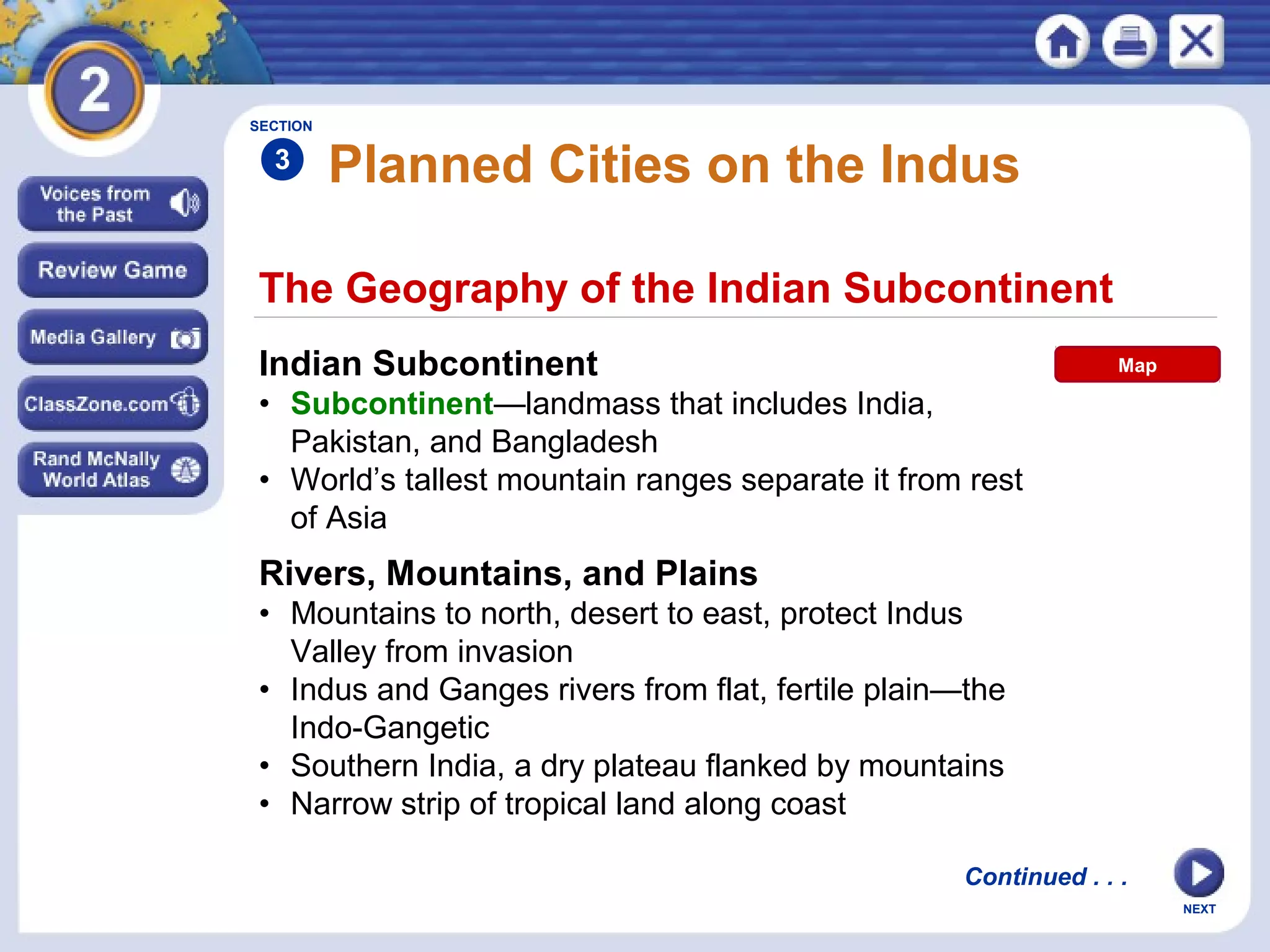 NEXT
The Geography of the Indian Subcontinent
Planned Cities on the Indus
Indian Subcontinent
• Subcontinent—landmass that includes India,
Pakistan, and Bangladesh
• World’s tallest mountain ranges separate it from rest
of Asia
SECTION
3
Continued . . .
Rivers, Mountains, and Plains
• Mountains to north, desert to east, protect Indus
Valley from invasion
• Indus and Ganges rivers from flat, fertile plain—the
Indo-Gangetic
• Southern India, a dry plateau flanked by mountains
• Narrow strip of tropical land along coast
Map
 