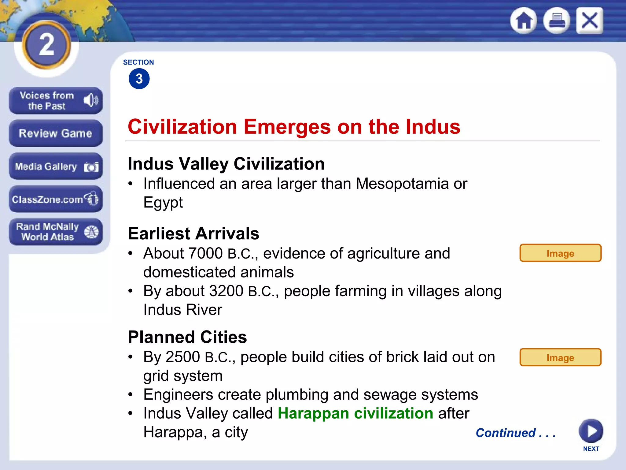 NEXT
Civilization Emerges on the Indus
Indus Valley Civilization
• Influenced an area larger than Mesopotamia or
Egypt
SECTION
3
Continued . . .
Earliest Arrivals
• About 7000 B.C., evidence of agriculture and
domesticated animals
• By about 3200 B.C., people farming in villages along
Indus River
Planned Cities
• By 2500 B.C., people build cities of brick laid out on
grid system
• Engineers create plumbing and sewage systems
• Indus Valley called Harappan civilization after
Harappa, a city
Image
Image
 