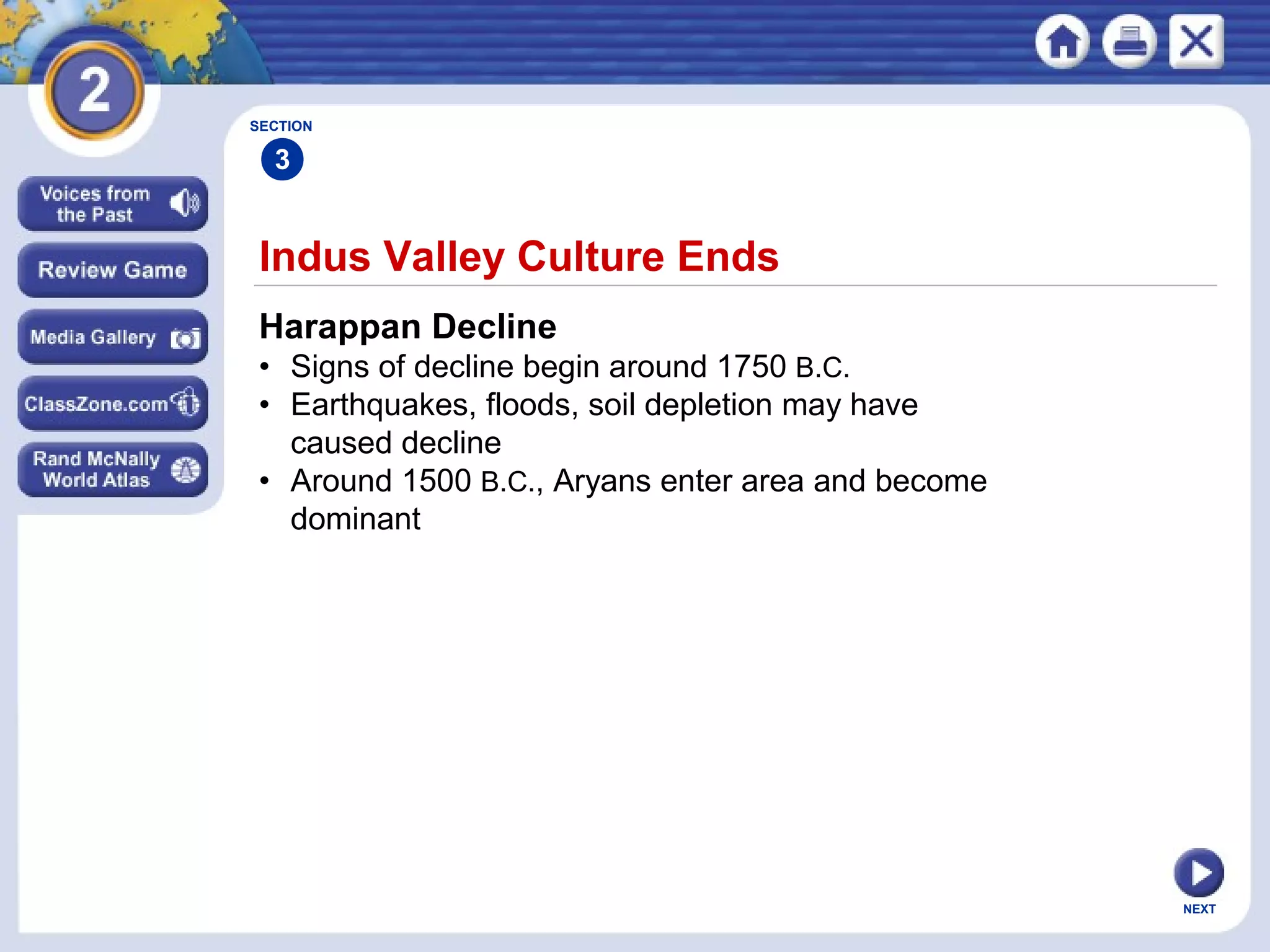 NEXT
Indus Valley Culture Ends
Harappan Decline
• Signs of decline begin around 1750 B.C.
• Earthquakes, floods, soil depletion may have
caused decline
• Around 1500 B.C., Aryans enter area and become
dominant
SECTION
3
 
