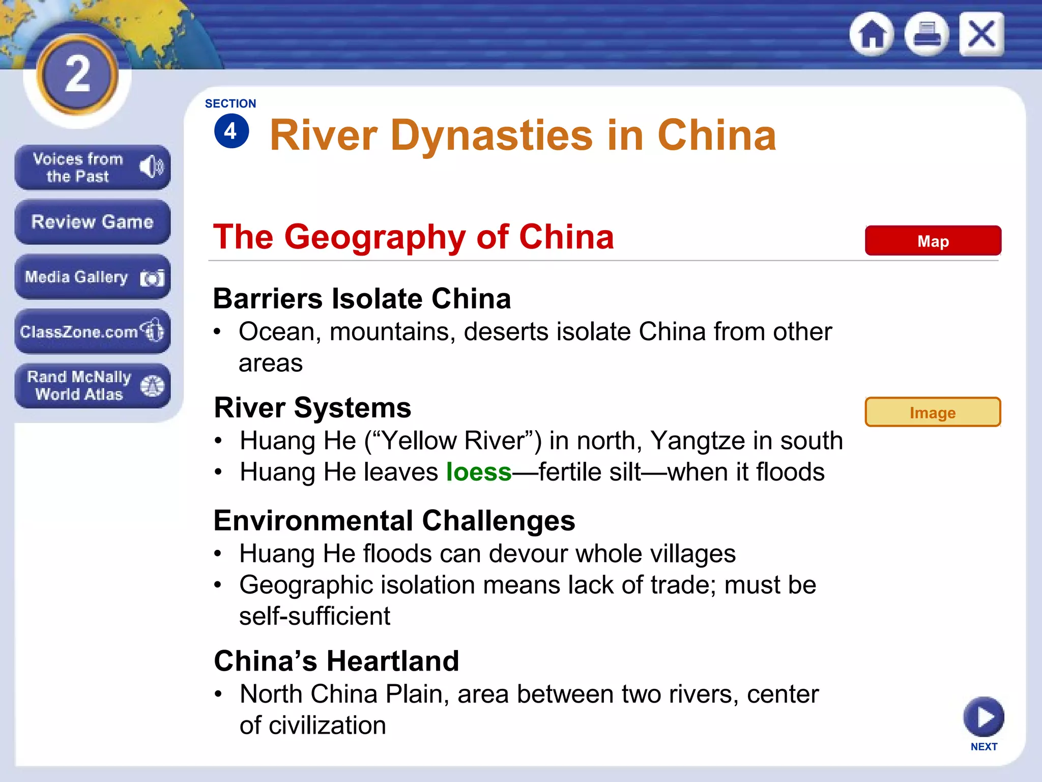NEXT
The Geography of China
River Dynasties in China
Barriers Isolate China
• Ocean, mountains, deserts isolate China from other
areas
River Systems
• Huang He (“Yellow River”) in north, Yangtze in south
• Huang He leaves loess—fertile silt—when it floods
SECTION
4
Environmental Challenges
• Huang He floods can devour whole villages
• Geographic isolation means lack of trade; must be
self-sufficient
China’s Heartland
• North China Plain, area between two rivers, center
of civilization
Image
Map
 
