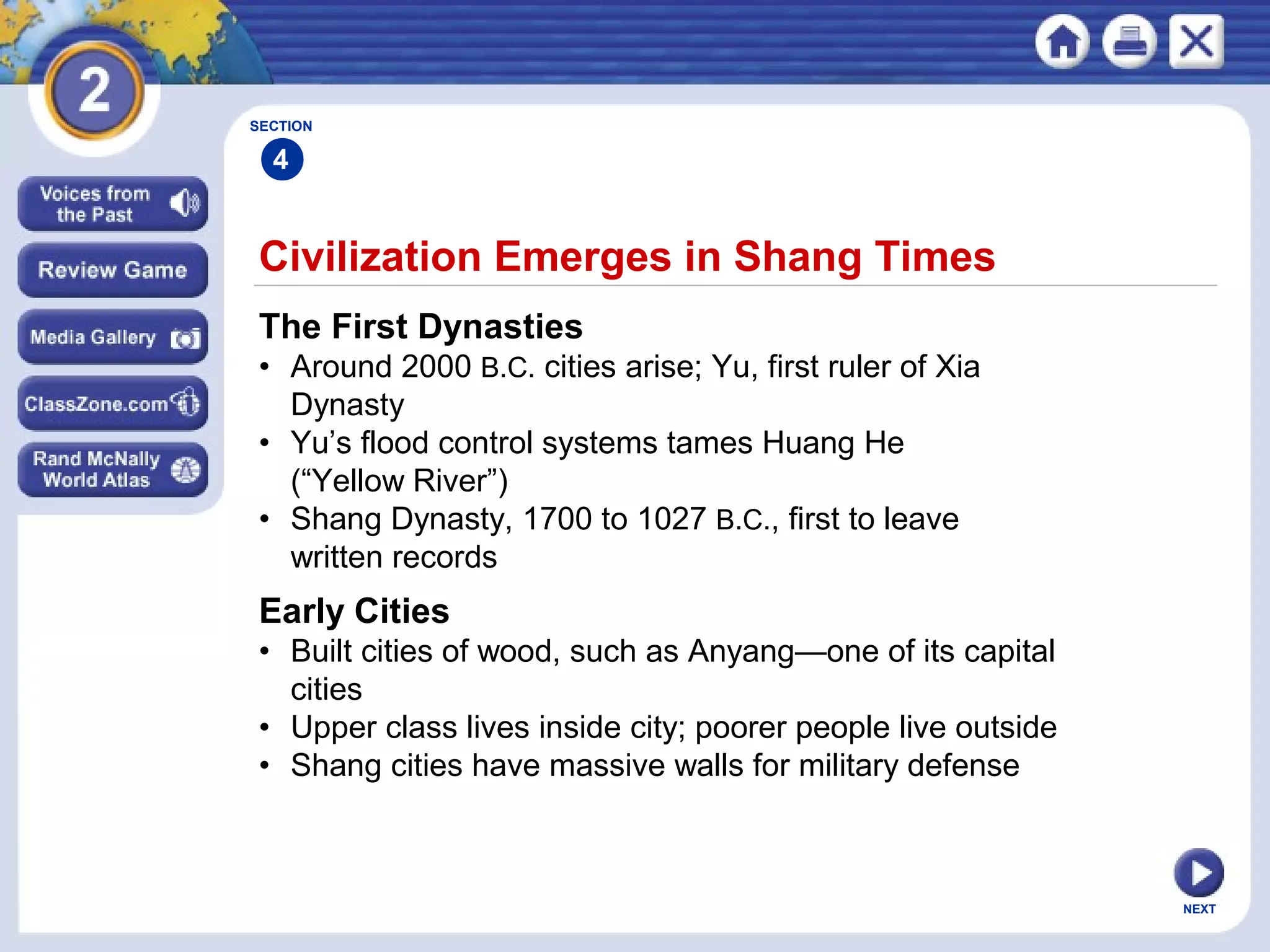 NEXT
Civilization Emerges in Shang Times
The First Dynasties
• Around 2000 B.C. cities arise; Yu, first ruler of Xia
Dynasty
• Yu’s flood control systems tames Huang He
(“Yellow River”)
• Shang Dynasty, 1700 to 1027 B.C., first to leave
written records
Early Cities
• Built cities of wood, such as Anyang—one of its capital
cities
• Upper class lives inside city; poorer people live outside
• Shang cities have massive walls for military defense
SECTION
4
 