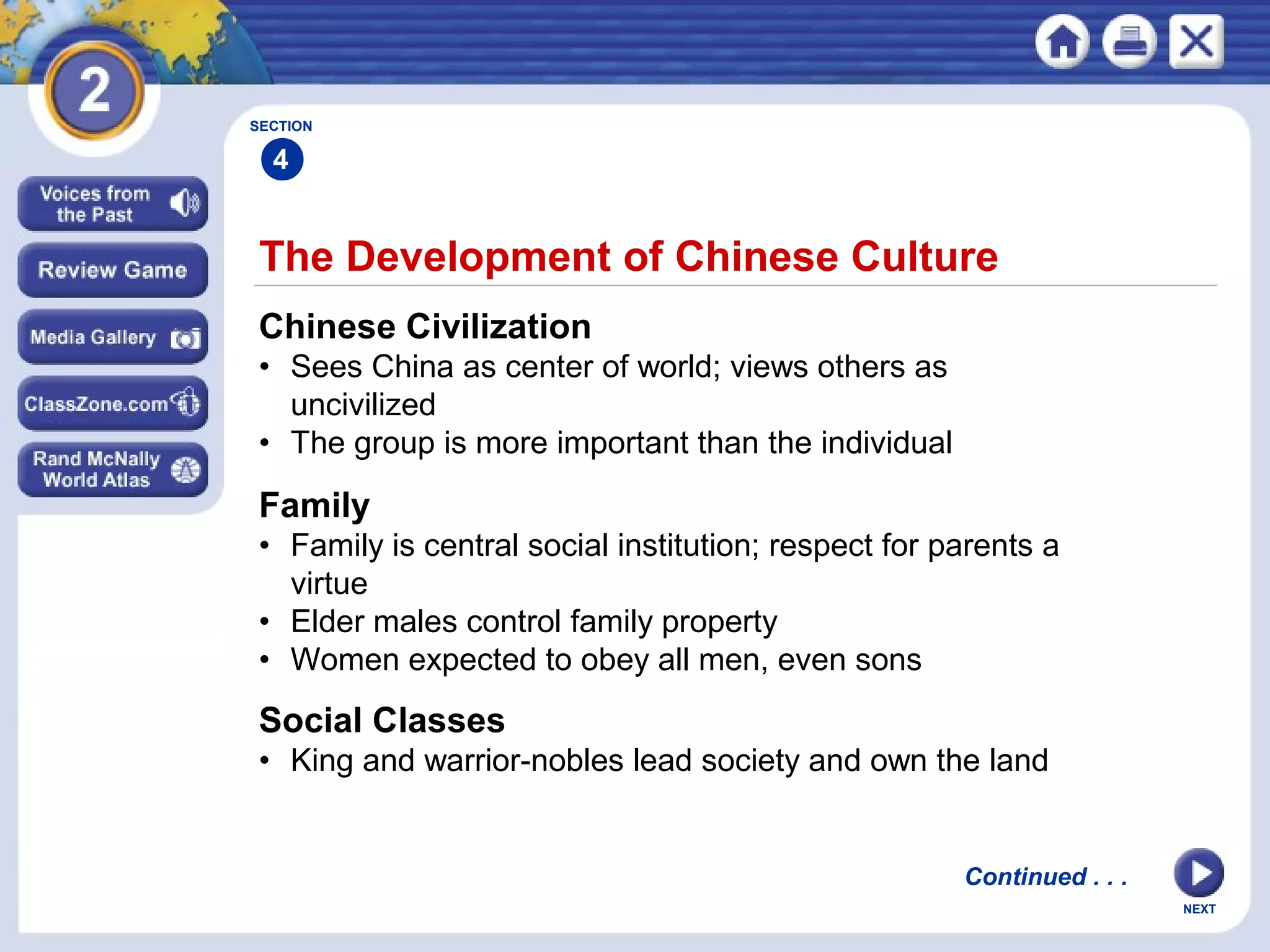 NEXT
The Development of Chinese Culture
Chinese Civilization
• Sees China as center of world; views others as
uncivilized
• The group is more important than the individual
Family
• Family is central social institution; respect for parents a
virtue
• Elder males control family property
• Women expected to obey all men, even sons
SECTION
4
Continued . . .
Social Classes
• King and warrior-nobles lead society and own the land
 