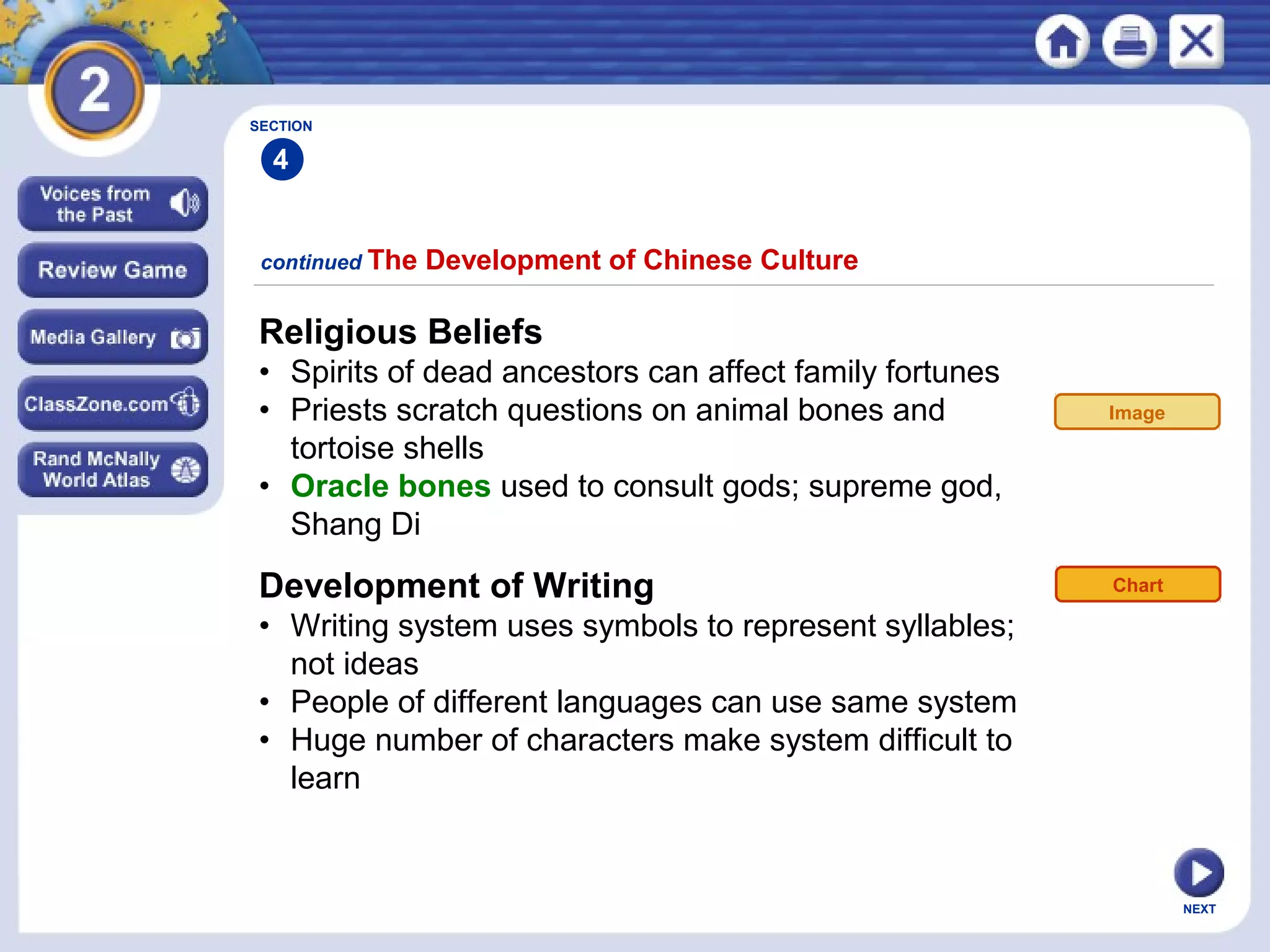 NEXT
Religious Beliefs
• Spirits of dead ancestors can affect family fortunes
• Priests scratch questions on animal bones and
tortoise shells
• Oracle bones used to consult gods; supreme god,
Shang Di
continued The Development of Chinese Culture
Development of Writing
• Writing system uses symbols to represent syllables;
not ideas
• People of different languages can use same system
• Huge number of characters make system difficult to
learn
Chart
SECTION
4
Image
 