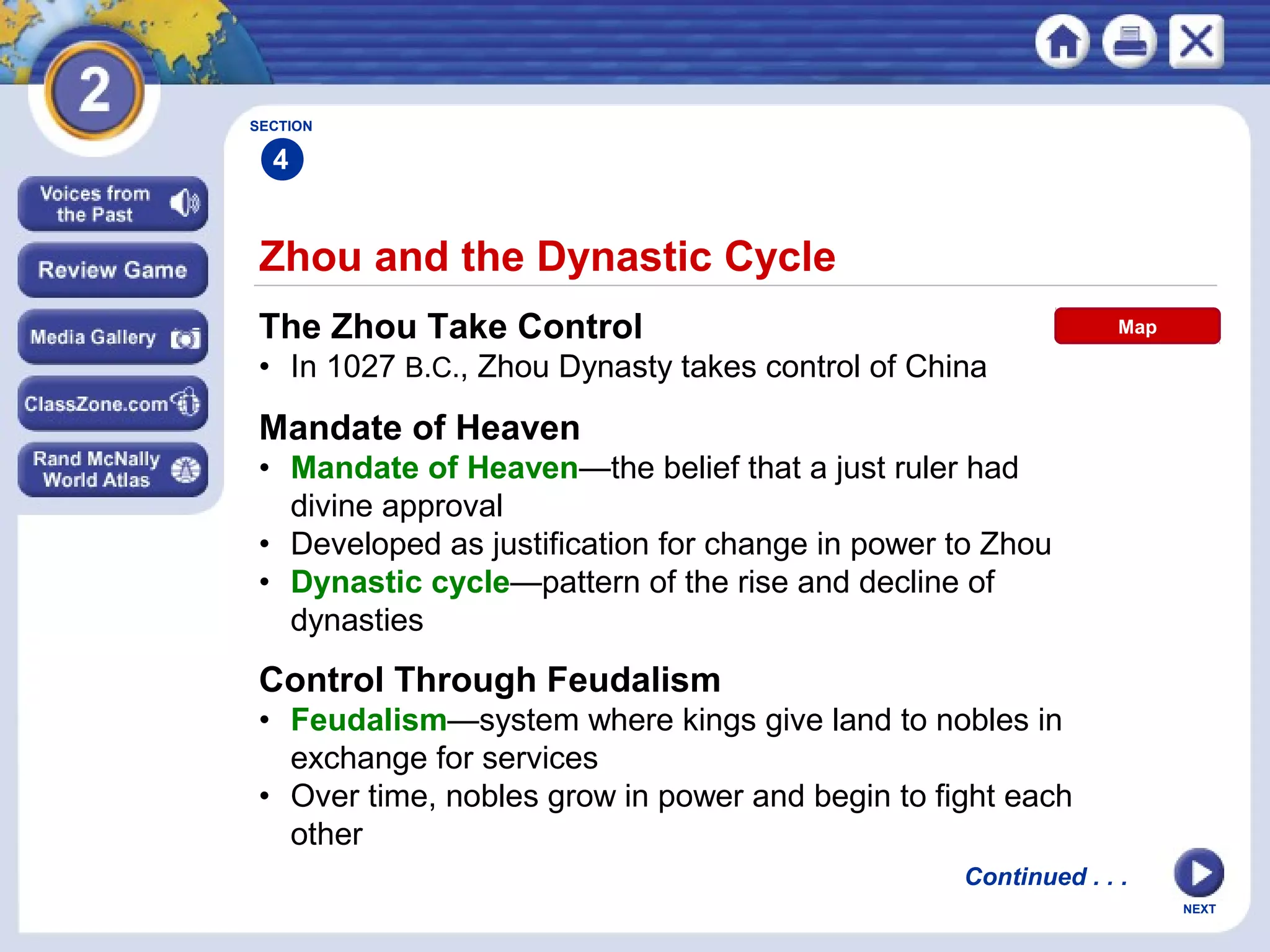 NEXT
Zhou and the Dynastic Cycle
The Zhou Take Control
• In 1027 B.C., Zhou Dynasty takes control of China
Mandate of Heaven
• Mandate of Heaven—the belief that a just ruler had
divine approval
• Developed as justification for change in power to Zhou
• Dynastic cycle—pattern of the rise and decline of
dynasties
SECTION
4
Continued . . .
Control Through Feudalism
• Feudalism—system where kings give land to nobles in
exchange for services
• Over time, nobles grow in power and begin to fight each
other
Map
 