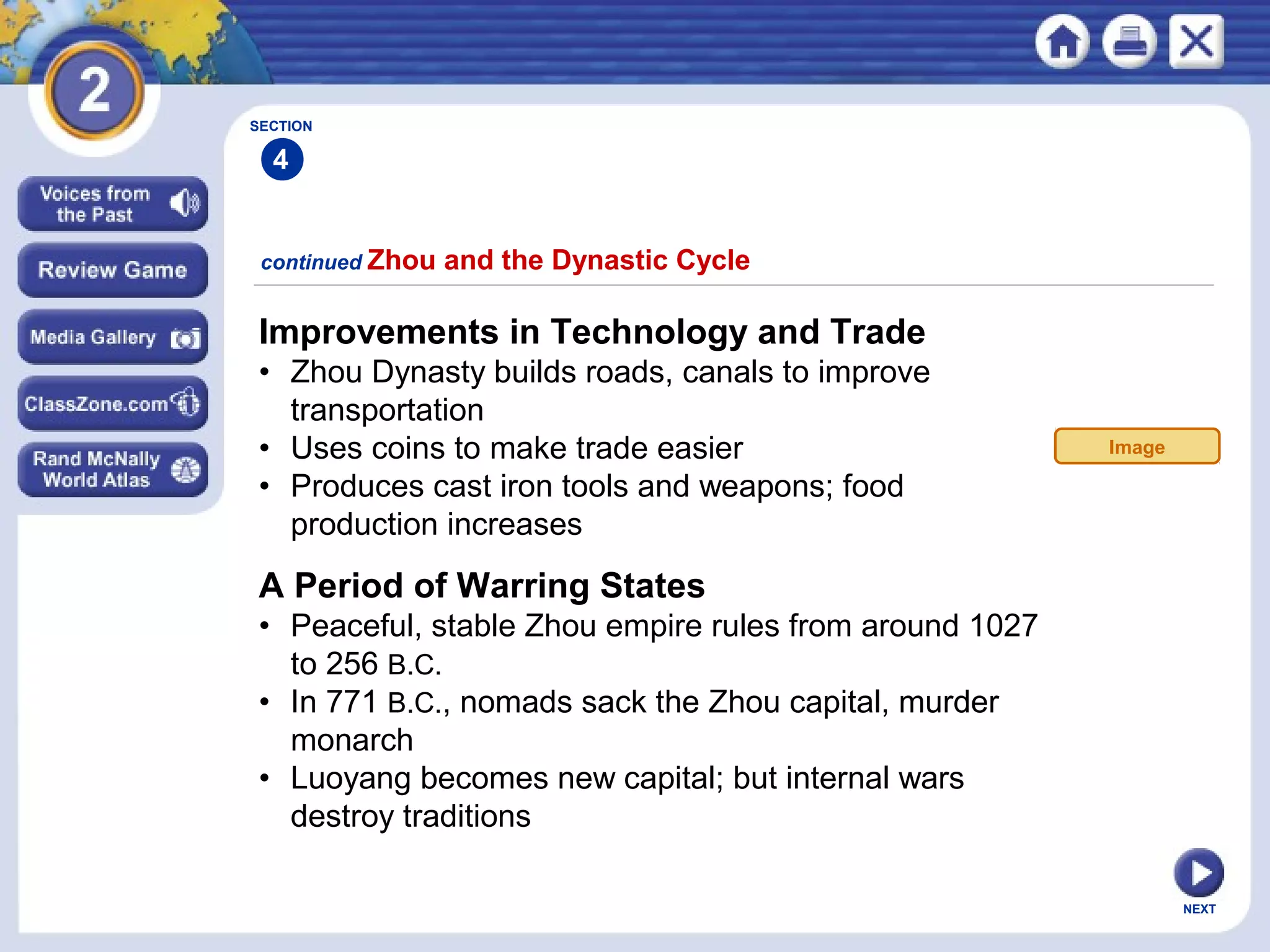 NEXT
Improvements in Technology and Trade
• Zhou Dynasty builds roads, canals to improve
transportation
• Uses coins to make trade easier
• Produces cast iron tools and weapons; food
production increases
continued Zhou and the Dynastic Cycle
A Period of Warring States
• Peaceful, stable Zhou empire rules from around 1027
to 256 B.C.
• In 771 B.C., nomads sack the Zhou capital, murder
monarch
• Luoyang becomes new capital; but internal wars
destroy traditions
SECTION
4
Image
 