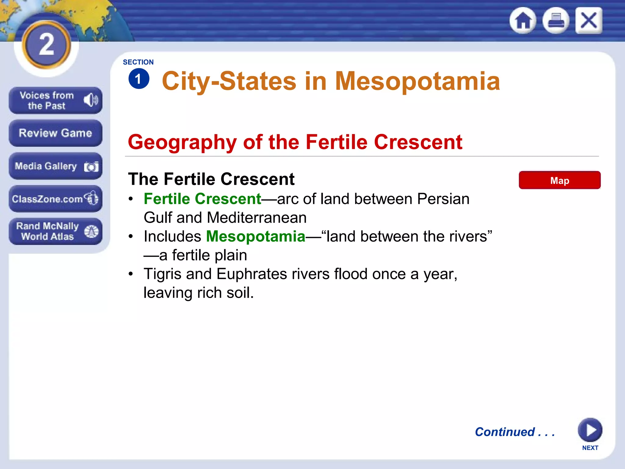 NEXT
Geography of the Fertile Crescent
City-States in Mesopotamia
The Fertile Crescent
• Fertile Crescent—arc of land between Persian
Gulf and Mediterranean
• Includes Mesopotamia—“land between the rivers”
—a fertile plain
• Tigris and Euphrates rivers flood once a year,
leaving rich soil.
SECTION
1
Continued . . .
Map
 
