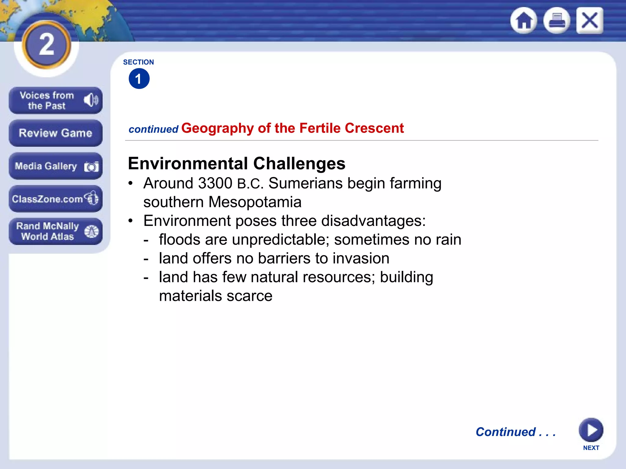 NEXT
Environmental Challenges
• Around 3300 B.C. Sumerians begin farming
southern Mesopotamia
• Environment poses three disadvantages:
- floods are unpredictable; sometimes no rain
- land offers no barriers to invasion
- land has few natural resources; building
materials scarce
continued Geography of the Fertile Crescent
SECTION
1
Continued . . .
 