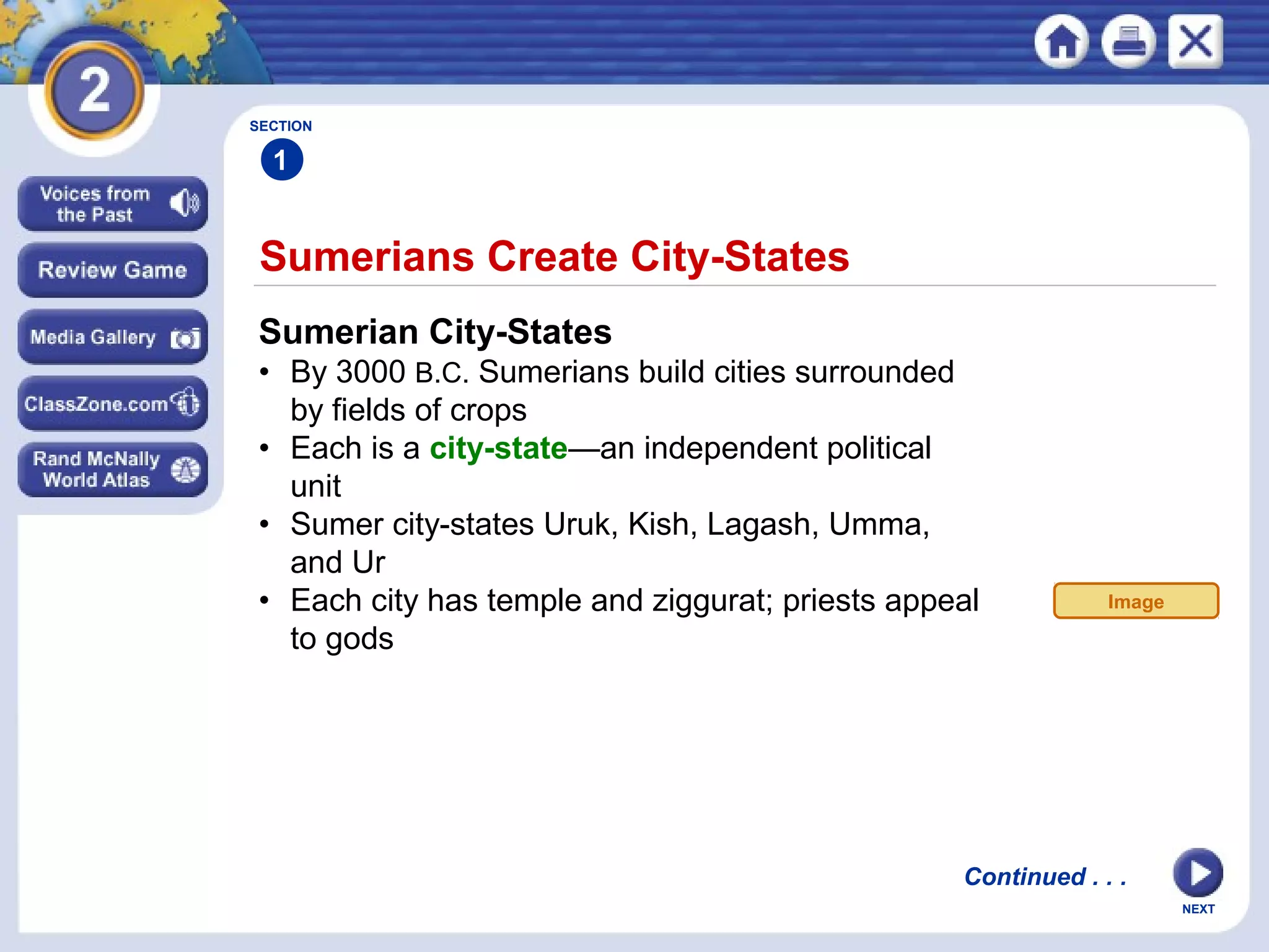 NEXT
Sumerians Create City-States
SECTION
1
Sumerian City-States
• By 3000 B.C. Sumerians build cities surrounded
by fields of crops
• Each is a city-state—an independent political
unit
• Sumer city-states Uruk, Kish, Lagash, Umma,
and Ur
• Each city has temple and ziggurat; priests appeal
to gods
Continued . . .
Image
 