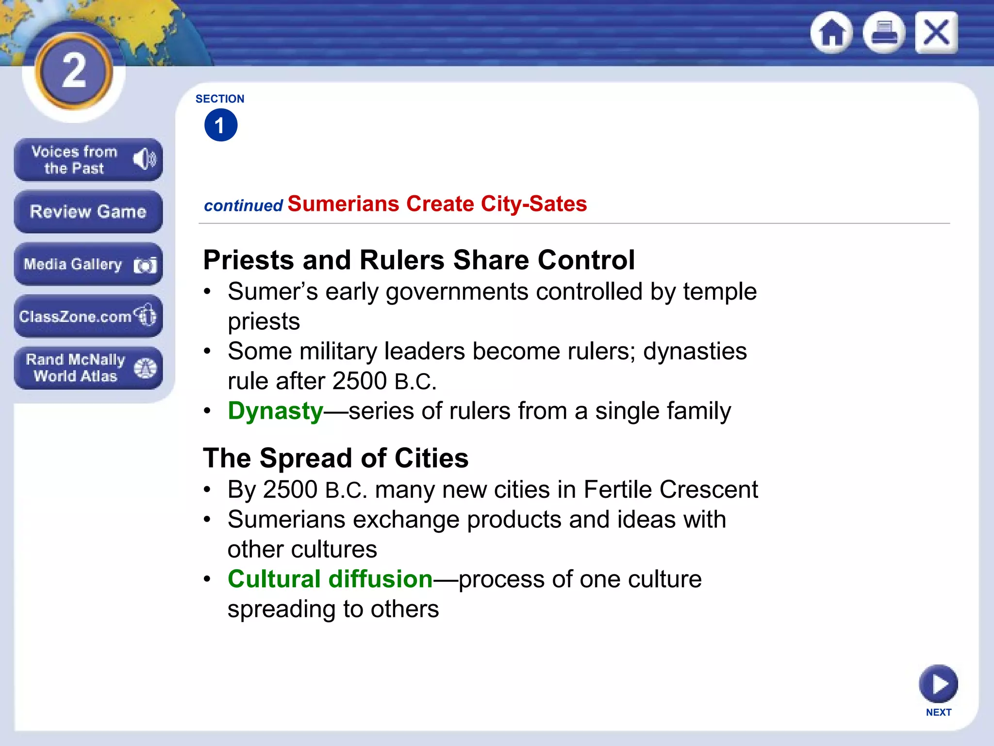 NEXT
Priests and Rulers Share Control
• Sumer’s early governments controlled by temple
priests
• Some military leaders become rulers; dynasties
rule after 2500 B.C.
• Dynasty—series of rulers from a single family
continued Sumerians Create City-Sates
The Spread of Cities
• By 2500 B.C. many new cities in Fertile Crescent
• Sumerians exchange products and ideas with
other cultures
• Cultural diffusion—process of one culture
spreading to others
SECTION
1
 