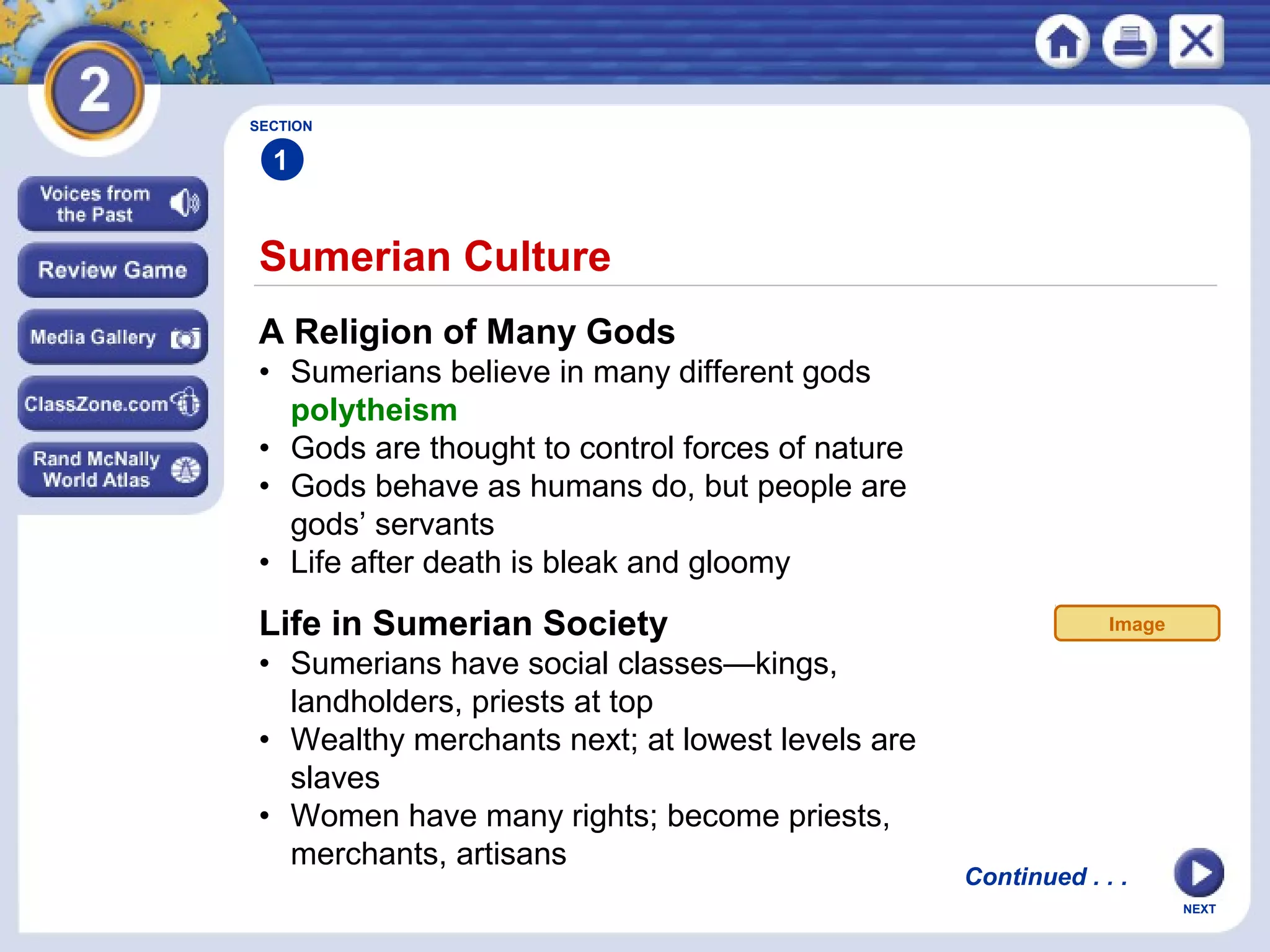 NEXT
Sumerian Culture
Continued . . .
SECTION
1
A Religion of Many Gods
• Sumerians believe in many different gods
polytheism
• Gods are thought to control forces of nature
• Gods behave as humans do, but people are
gods’ servants
• Life after death is bleak and gloomy
Life in Sumerian Society
• Sumerians have social classes—kings,
landholders, priests at top
• Wealthy merchants next; at lowest levels are
slaves
• Women have many rights; become priests,
merchants, artisans
Image
 
