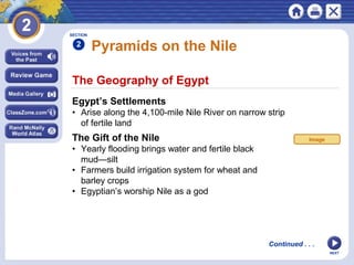 NEXT
The Geography of Egypt
Pyramids on the Nile
Egypt’s Settlements
• Arise along the 4,100-mile Nile River on narrow strip
of fertile land
The Gift of the Nile
• Yearly flooding brings water and fertile black
mud—silt
• Farmers build irrigation system for wheat and
barley crops
• Egyptian’s worship Nile as a god
Continued . . .
SECTION
2
Image
 