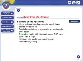 NEXT
Builders of the Pyramids
• Kings believed to rule even after death; have
eternal life force, ka
• Build elaborate tombs, pyramids, to meet needs
after death
• Pyramids made with blocks of stone, 2-15 tons
each; 481 ft. high
• Kingdom had leadership, government;
economically strong
continued Egypt Unites into a Kingdom
Interactive
SECTION
2
 