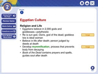 NEXT
Egyptian Culture
Religion and Life
• Egyptians believe in 2,000 gods and
goddesses—polytheistic
• Re is sun god, Osiris, god of the dead; goddess
Isis is ideal woman
• Believe in life after death; person judged by
deeds at death
• Develop mummification, process that prevents
body from decaying
• Book of the Dead contains prayers and spells,
guides soul after death
SECTION
2
Image
Image
 