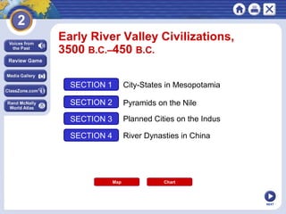 NEXT
Early River Valley Civilizations,
3500 B.C.–450 B.C.
SECTION 1
SECTION 2
SECTION 3
SECTION 4
City-States in Mesopotamia
Pyramids on the Nile
Planned Cities on the Indus
River Dynasties in China
Map Chart
 