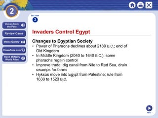NEXT
Invaders Control Egypt
Changes to Egyptian Society
• Power of Pharaohs declines about 2180 B.C.; end of
Old Kingdom
• In Middle Kingdom (2040 to 1640 B.C.), some
pharaohs regain control
• Improve trade, dig canal from Nile to Red Sea, drain
swamps for farms
• Hyksos move into Egypt from Palestine; rule from
1630 to 1523 B.C.
SECTION
2
 