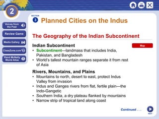 NEXT
The Geography of the Indian Subcontinent
Planned Cities on the Indus
Indian Subcontinent
• Subcontinent—landmass that includes India,
Pakistan, and Bangladesh
• World’s tallest mountain ranges separate it from rest
of Asia
SECTION
3
Continued . . .
Rivers, Mountains, and Plains
• Mountains to north, desert to east, protect Indus
Valley from invasion
• Indus and Ganges rivers from flat, fertile plain—the
Indo-Gangetic
• Southern India, a dry plateau flanked by mountains
• Narrow strip of tropical land along coast
Map
 