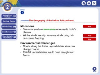 NEXT
Monsoons
• Seasonal winds—monsoons—dominate India’s
climate
• Winter winds are dry; summer winds bring rain
can cause flooding
continued The Geography of the Indian Subcontinent
SECTION
3
Environmental Challenges
• Floods along the Indus unpredictable; river can
change course
• Rainfall unpredictable; could have droughts or
floods
Map
Map
Map
 