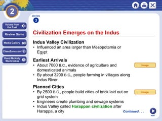 NEXT
Civilization Emerges on the Indus
Indus Valley Civilization
• Influenced an area larger than Mesopotamia or
Egypt
SECTION
3
Continued . . .
Earliest Arrivals
• About 7000 B.C., evidence of agriculture and
domesticated animals
• By about 3200 B.C., people farming in villages along
Indus River
Planned Cities
• By 2500 B.C., people build cities of brick laid out on
grid system
• Engineers create plumbing and sewage systems
• Indus Valley called Harappan civilization after
Harappa, a city
Image
Image
 
